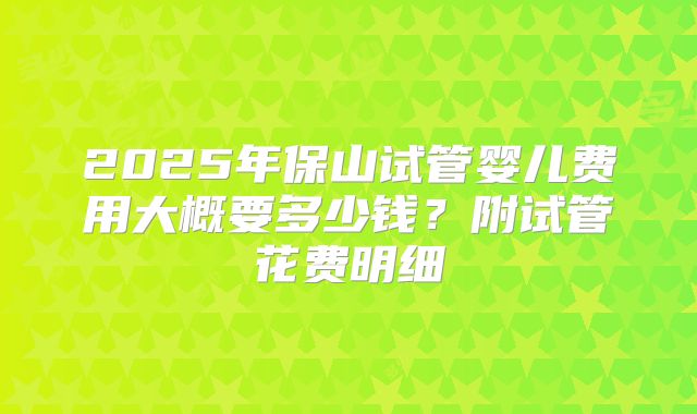 2025年保山试管婴儿费用大概要多少钱?附试管花费明细