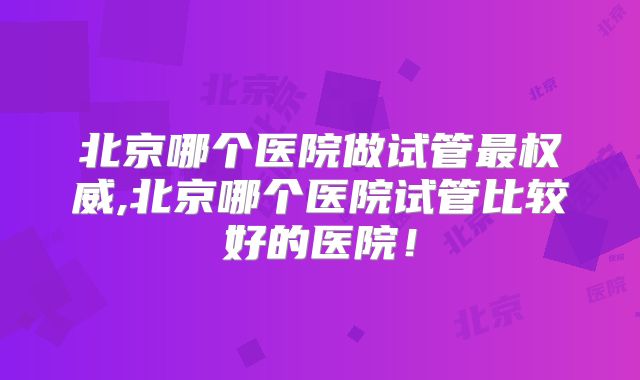 北京哪个医院做试管最权威,北京哪个医院试管比较好的医院!