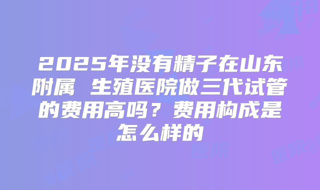 2025年没有精子在山东附属 生殖医院做三代试管的费用高吗?费用构成是怎么样的