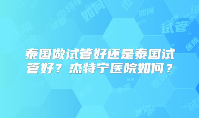泰国做试管好还是泰国试管好？杰特宁医院如何？