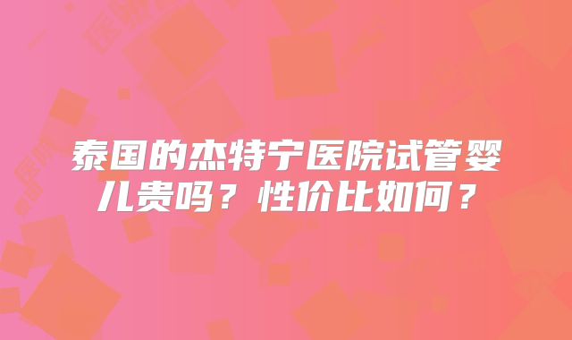 泰国的杰特宁医院试管婴儿贵吗?性价比如何?