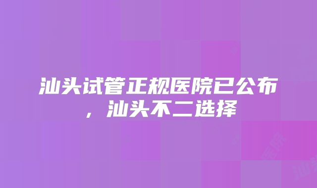 汕头试管正规医院已公布,汕头不二选择