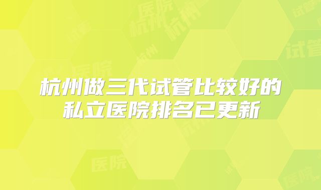 杭州做三代试管比较好的私立医院排名已更新