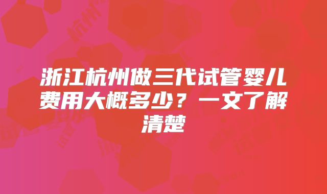 浙江杭州做三代试管婴儿费用大概多少？一文了解清楚
