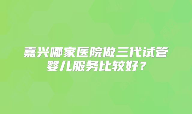 嘉兴哪家医院做三代试管婴儿服务比较好?