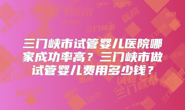 三门峡市试管婴儿医院哪家成功率高？三门峡市做试管婴儿费用多少钱？