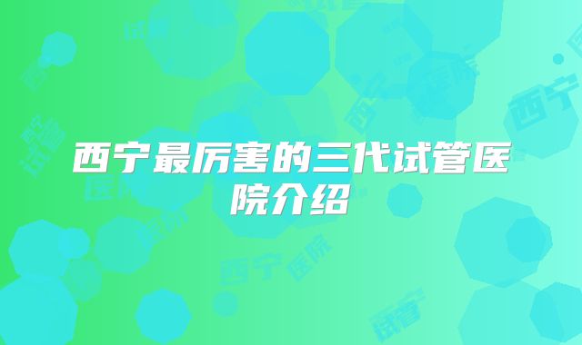 西宁最厉害的三代试管医院介绍