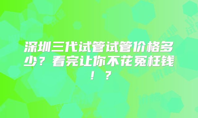 深圳三代试管试管价格多少？看完让你不花冤枉钱！？