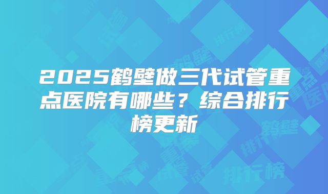 2025鹤壁做三代试管重点医院有哪些？综合排行榜更新