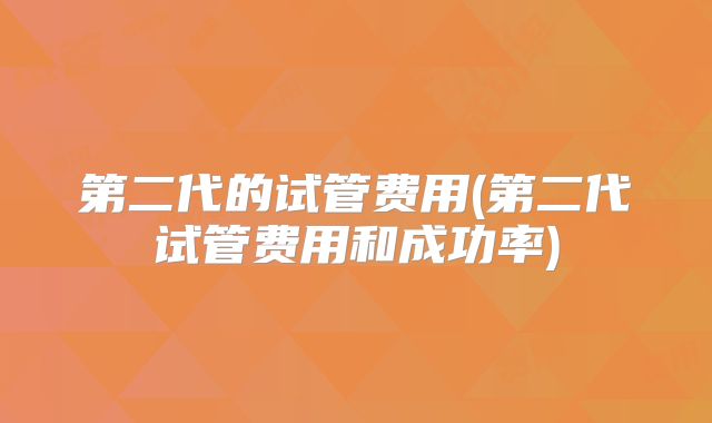 第二代的试管费用(第二代试管费用和成功率)
