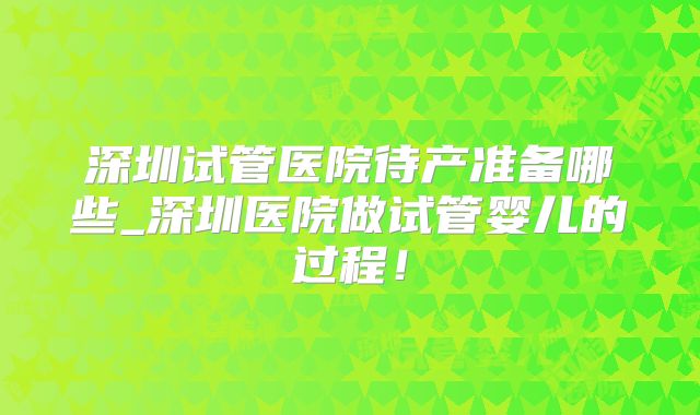 深圳试管医院待产准备哪些_深圳医院做试管婴儿的过程！