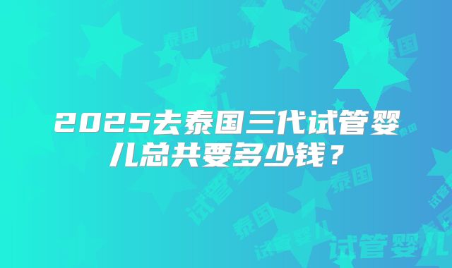 2025去泰国三代试管婴儿总共要多少钱？