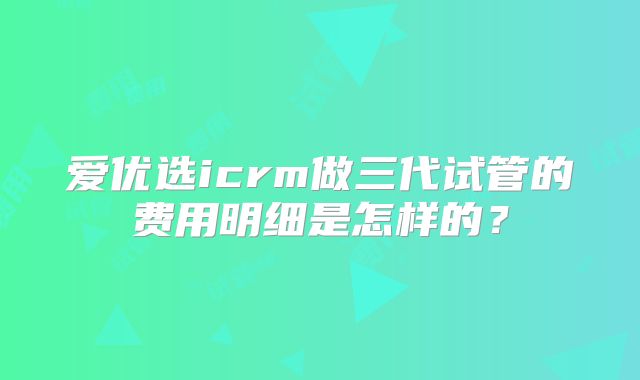 爱优选icrm做三代试管的费用明细是怎样的?