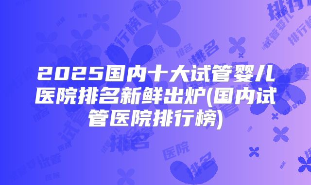 2025国内十大试管婴儿医院排名新鲜出炉(国内试管医院排行榜)