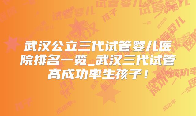 武汉公立三代试管婴儿医院排名一览_武汉三代试管高成功率生孩子！