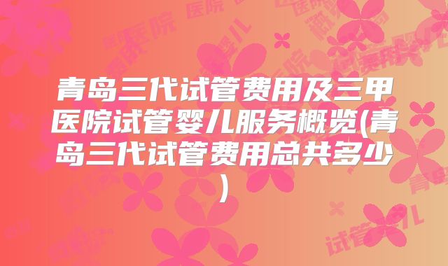 青岛三代试管费用及三甲医院试管婴儿服务概览(青岛三代试管费用总共多少)
