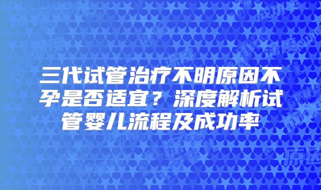 三代试管治疗不明原因不孕是否适宜？深度解析试管婴儿流程及成功率