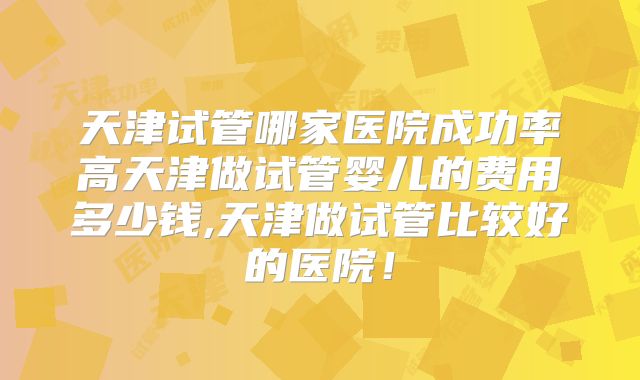 天津试管哪家医院成功率高天津做试管婴儿的费用多少钱,天津做试管比较好的医院!
