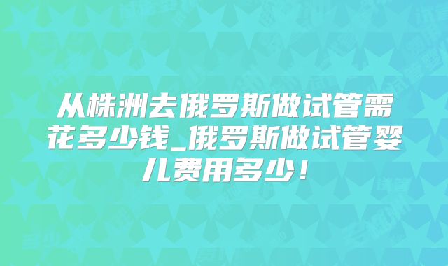从株洲去俄罗斯做试管需花多少钱_俄罗斯做试管婴儿费用多少！