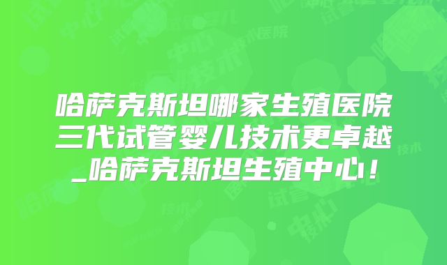 哈萨克斯坦哪家生殖医院三代试管婴儿技术更卓越_哈萨克斯坦生殖中心！