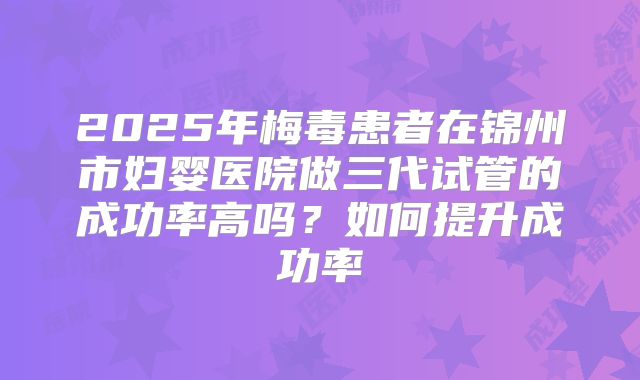 2025年梅毒患者在锦州市妇婴医院做三代试管的成功率高吗?如何提升成功率