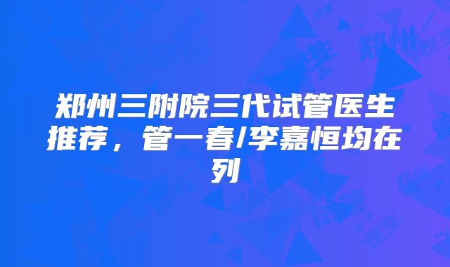 郑州三附院三代试管医生推荐，管一春/李嘉恒均在列