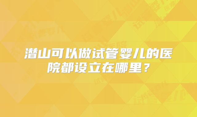 潜山可以做试管婴儿的医院都设立在哪里？