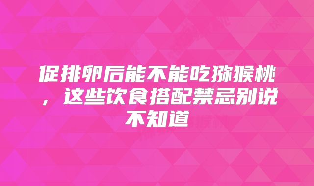 促排卵后能不能吃猕猴桃,这些饮食搭配禁忌别说不知道