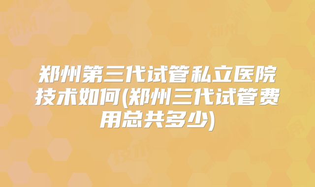 郑州第三代试管私立医院技术如何(郑州三代试管费用总共多少)