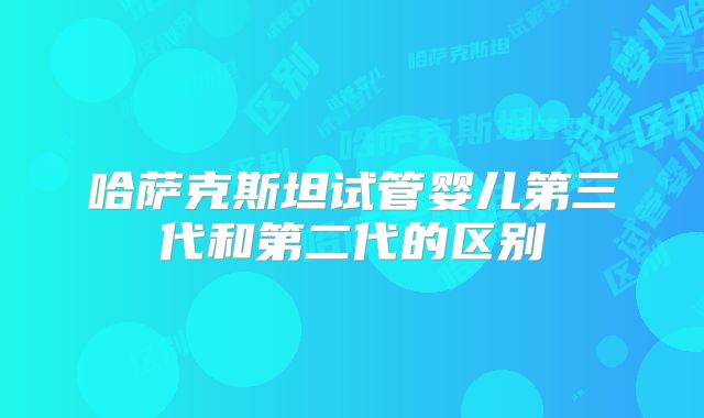 哈萨克斯坦试管婴儿第三代和第二代的区别
