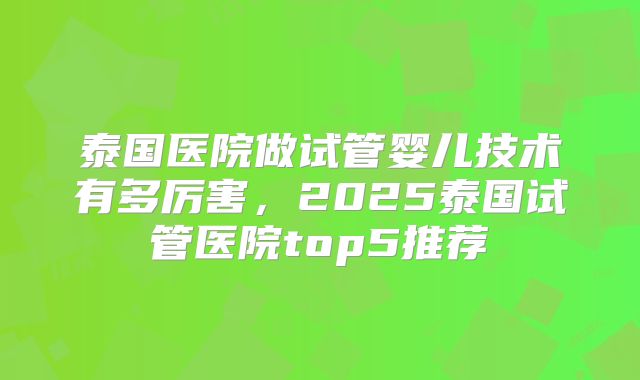 泰国医院做试管婴儿技术有多厉害,2025泰国试管医院top5推荐