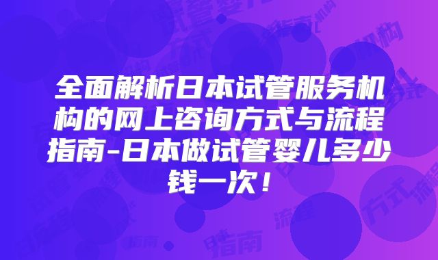 全面解析日本试管服务机构的网上咨询方式与流程指南-日本做试管婴儿多少钱一次！