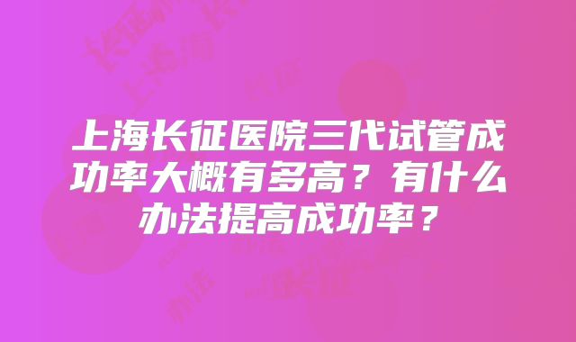 上海长征医院三代试管成功率大概有多高?有什么办法提高成功率?