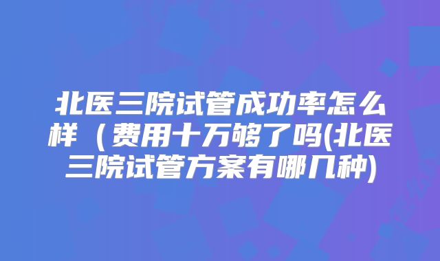 北医三院试管成功率怎么样(费用十万够了吗(北医三院试管方案有哪几种)