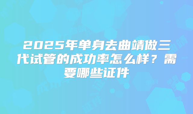 2025年单身去曲靖做三代试管的成功率怎么样？需要哪些证件