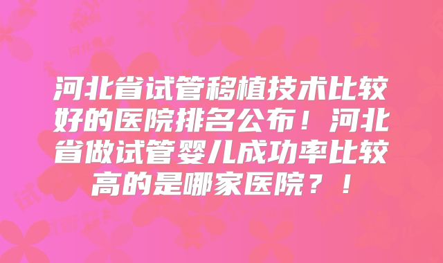 河北省试管移植技术比较好的医院排名公布!河北省做试管婴儿成功率比较高的是哪家医院?!