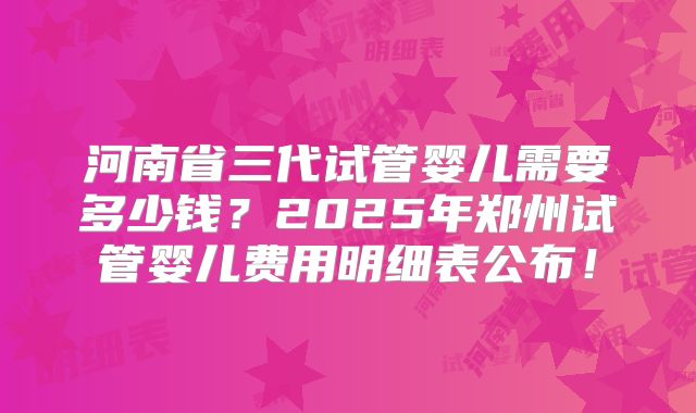 河南省三代试管婴儿需要多少钱?2025年郑州试管婴儿费用明细表公布!