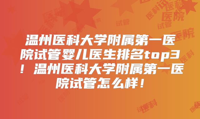 温州医科大学附属第一医院试管婴儿医生排名top3！温州医科大学附属第一医院试管怎么样！