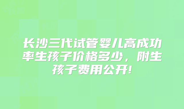 长沙三代试管婴儿高成功率生孩子价格多少,附生孩子费用公开!