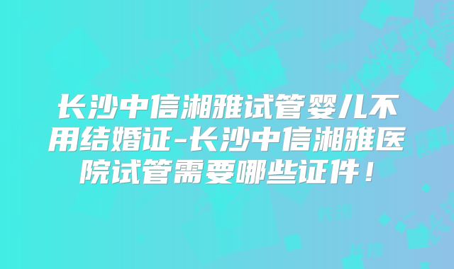 长沙中信湘雅试管婴儿不用结婚证-长沙中信湘雅医院试管需要哪些证件！