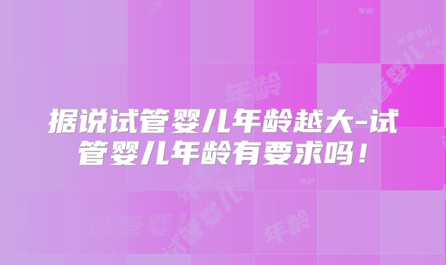 据说试管婴儿年龄越大-试管婴儿年龄有要求吗！
