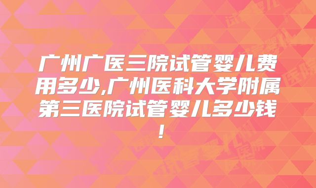 广州广医三院试管婴儿费用多少,广州医科大学附属第三医院试管婴儿多少钱!