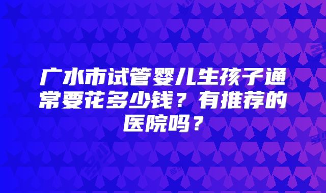 广水市试管婴儿生孩子通常要花多少钱？有推荐的医院吗？