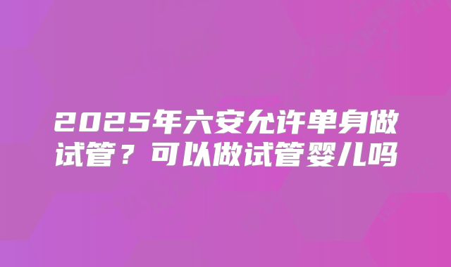 2025年六安允许单身做试管？可以做试管婴儿吗