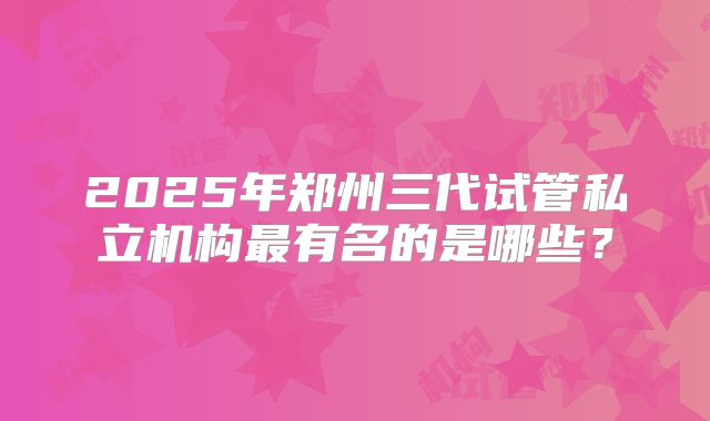 2025年郑州三代试管私立机构最有名的是哪些?