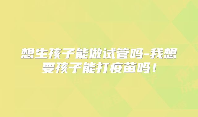 想生孩子能做试管吗-我想要孩子能打疫苗吗！