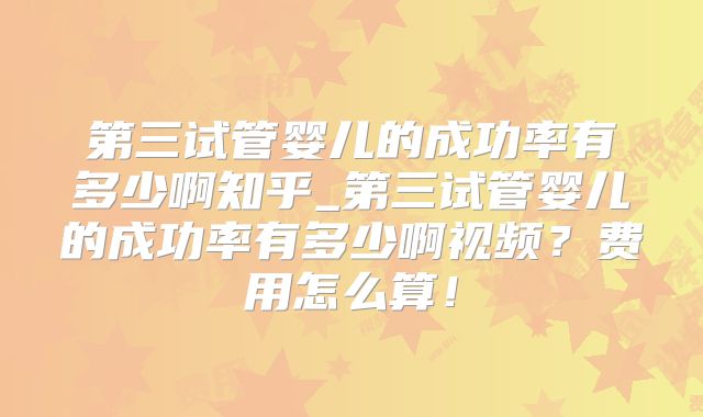第三试管婴儿的成功率有多少啊知乎_第三试管婴儿的成功率有多少啊视频?费用怎么算!