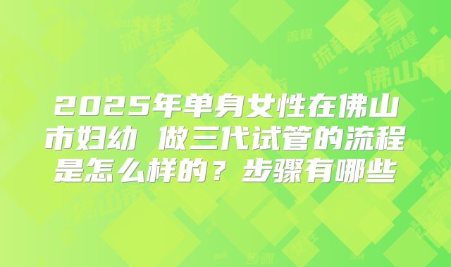 2025年单身女性在佛山市妇幼 做三代试管的流程是怎么样的？步骤有哪些