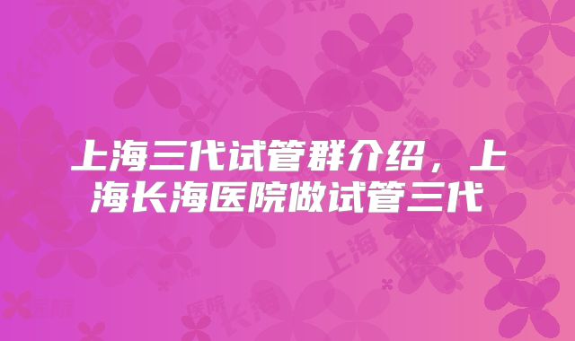 上海三代试管群介绍，上海长海医院做试管三代