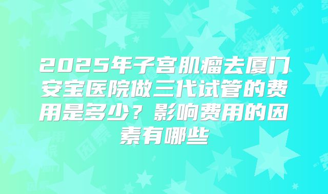 2025年子宫肌瘤去厦门安宝医院做三代试管的费用是多少?影响费用的因素有哪些